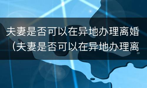 夫妻是否可以在异地办理离婚（夫妻是否可以在异地办理离婚证）