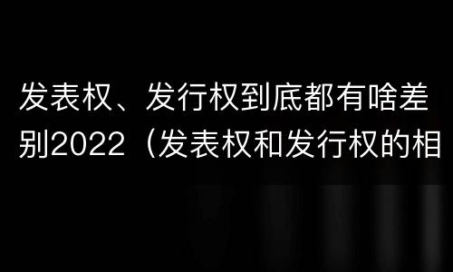 发表权、发行权到底都有啥差别2022（发表权和发行权的相同点）