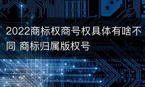 2022商标权商号权具体有啥不同 商标归属版权号