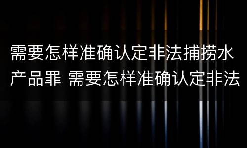 需要怎样准确认定非法捕捞水产品罪 需要怎样准确认定非法捕捞水产品罪名