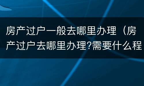 房产过户一般去哪里办理（房产过户去哪里办理?需要什么程序?合肥）