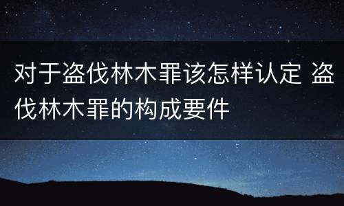 对于盗伐林木罪该怎样认定 盗伐林木罪的构成要件