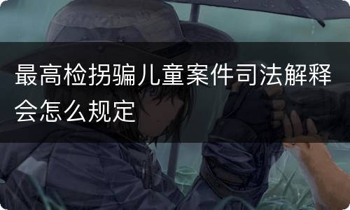 最高检拐骗儿童案件司法解释会怎么规定