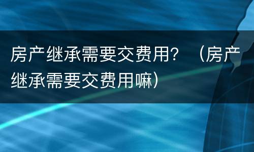 房产继承需要交费用？（房产继承需要交费用嘛）