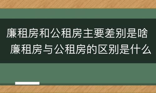 廉租房和公租房主要差别是啥 廉租房与公租房的区别是什么