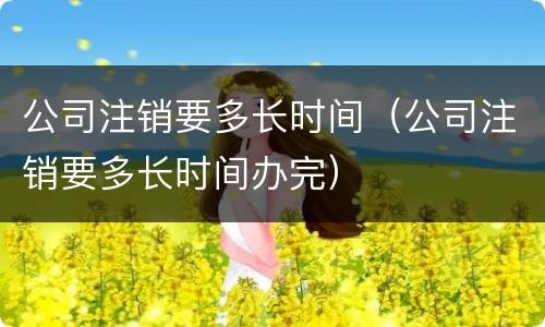 公司注销要多长时间（公司注销要多长时间办完）
