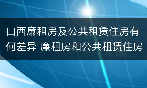 山西廉租房及公共租赁住房有何差异 廉租房和公共租赁住房