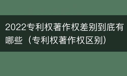 2022专利权著作权差别到底有哪些（专利权著作权区别）