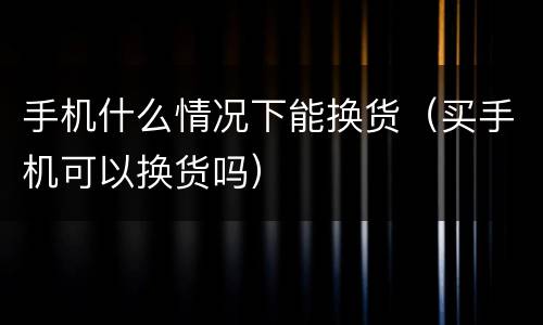手机什么情况下能换货（买手机可以换货吗）