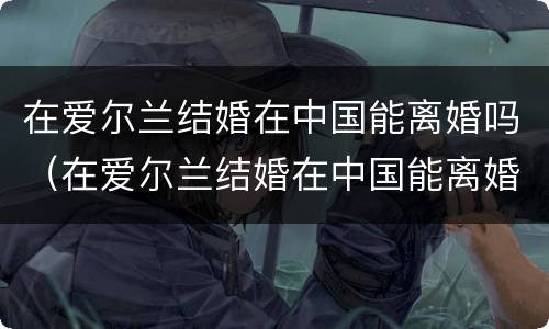 在爱尔兰结婚在中国能离婚吗（在爱尔兰结婚在中国能离婚吗知乎）