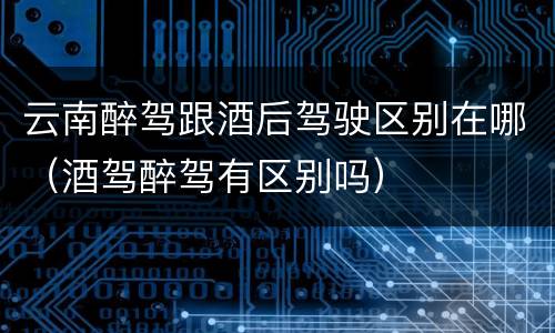 云南醉驾跟酒后驾驶区别在哪（酒驾醉驾有区别吗）