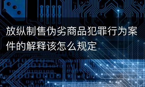 放纵制售伪劣商品犯罪行为案件的解释该怎么规定