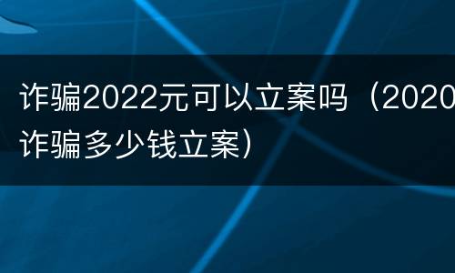 诈骗2022元可以立案吗（2020诈骗多少钱立案）