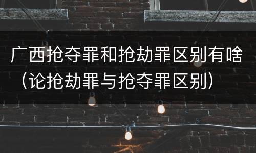 广西抢夺罪和抢劫罪区别有啥（论抢劫罪与抢夺罪区别）