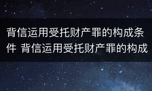 背信运用受托财产罪的构成条件 背信运用受托财产罪的构成条件是什么