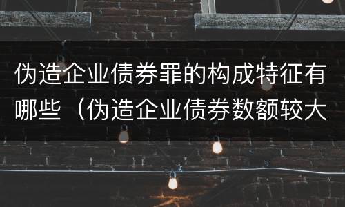 伪造企业债券罪的构成特征有哪些（伪造企业债券数额较大的构成伪造金融票证罪）