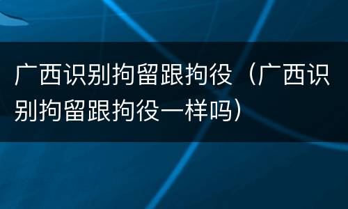广西识别拘留跟拘役（广西识别拘留跟拘役一样吗）