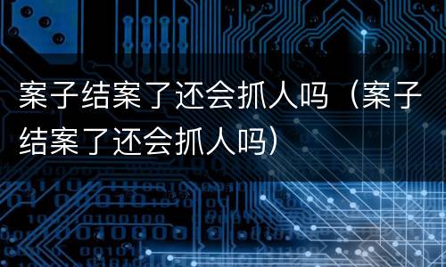 案子结案了还会抓人吗（案子结案了还会抓人吗）