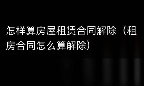 怎样算房屋租赁合同解除（租房合同怎么算解除）