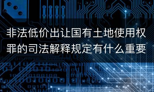 非法低价出让国有土地使用权罪的司法解释规定有什么重要内容