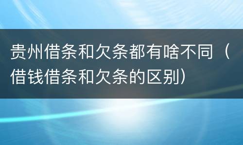 贵州借条和欠条都有啥不同（借钱借条和欠条的区别）