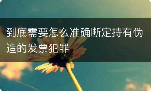 到底需要怎么准确断定持有伪造的发票犯罪