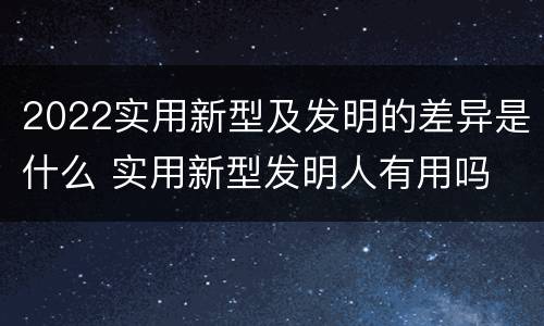 2022实用新型及发明的差异是什么 实用新型发明人有用吗