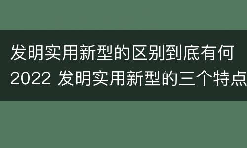 发明实用新型的区别到底有何2022 发明实用新型的三个特点