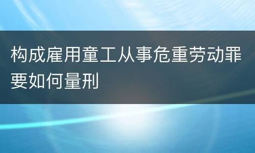 构成雇用童工从事危重劳动罪要如何量刑