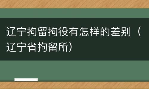 辽宁拘留拘役有怎样的差别（辽宁省拘留所）