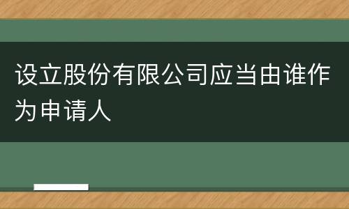设立股份有限公司应当由谁作为申请人