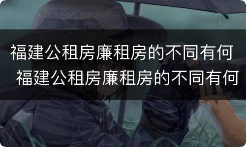 福建公租房廉租房的不同有何 福建公租房廉租房的不同有何特点