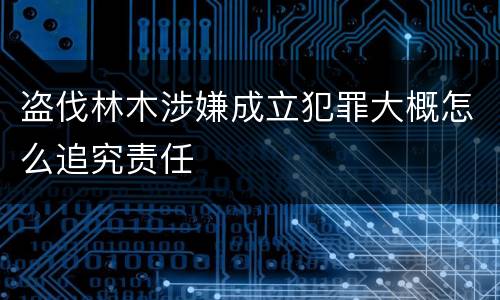 盗伐林木涉嫌成立犯罪大概怎么追究责任