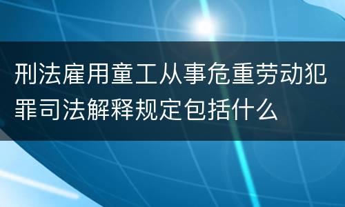 刑法雇用童工从事危重劳动犯罪司法解释规定包括什么