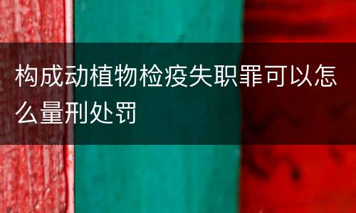 构成动植物检疫失职罪可以怎么量刑处罚