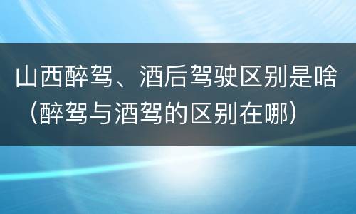 山西醉驾、酒后驾驶区别是啥（醉驾与酒驾的区别在哪）