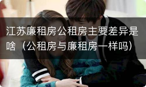 江苏廉租房公租房主要差异是啥(公租房与廉租房一样吗)