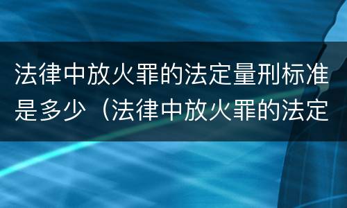法律中放火罪的法定量刑标准是多少（法律中放火罪的法定量刑标准是多少条）