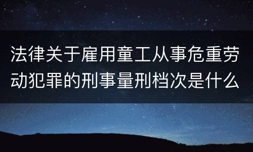 法律关于雇用童工从事危重劳动犯罪的刑事量刑档次是什么