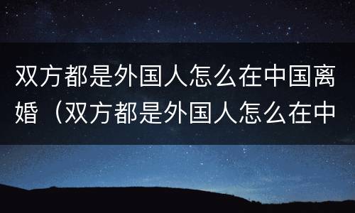 双方都是外国人怎么在中国离婚（双方都是外国人怎么在中国离婚呢）