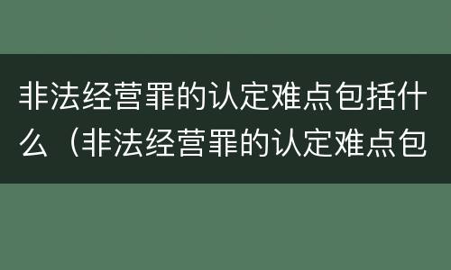 非法经营罪的认定难点包括什么（非法经营罪的认定难点包括什么内容）