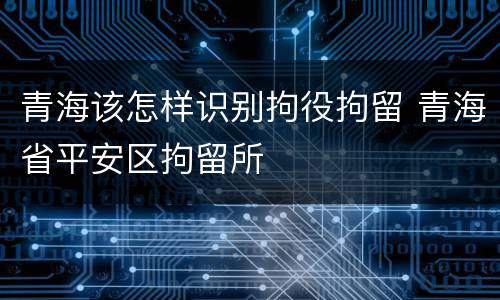 青海该怎样识别拘役拘留 青海省平安区拘留所