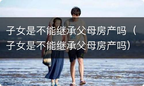 子女是不能继承父母房产吗（子女是不能继承父母房产吗）