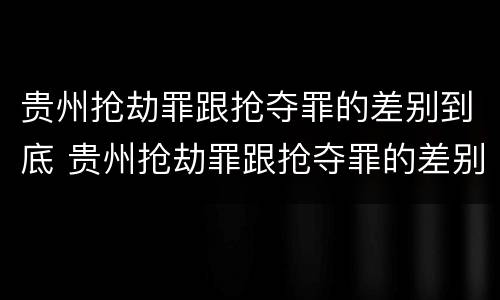 贵州抢劫罪跟抢夺罪的差别到底 贵州抢劫罪跟抢夺罪的差别到底多大