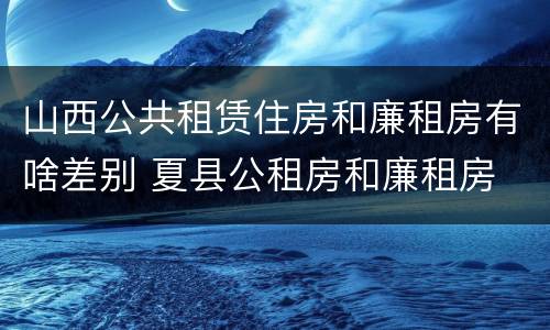 山西公共租赁住房和廉租房有啥差别 夏县公租房和廉租房