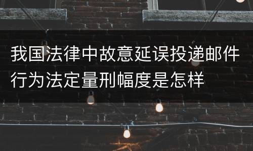 我国法律中故意延误投递邮件行为法定量刑幅度是怎样