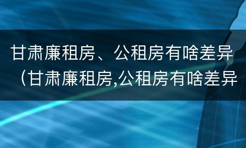 甘肃廉租房、公租房有啥差异（甘肃廉租房,公租房有啥差异嘛）