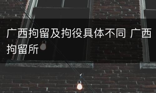 广西拘留及拘役具体不同 广西拘留所