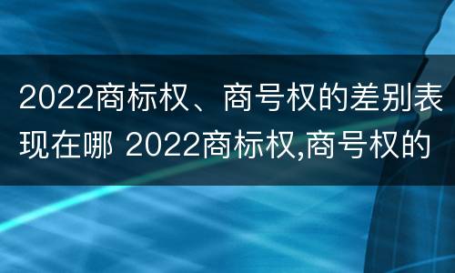 2022商标权、商号权的差别表现在哪 2022商标权,商号权的差别表现在哪些方面