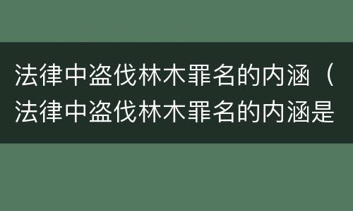 法律中盗伐林木罪名的内涵（法律中盗伐林木罪名的内涵是什么）